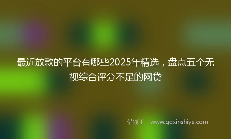 最近放款的平台有哪些2025年精选，盘点五个无视综合评分不足的网贷