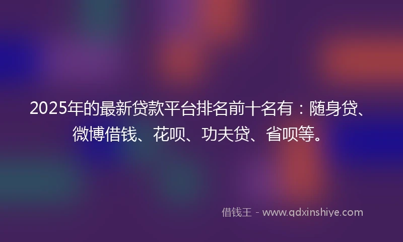 2025年的最新贷款平台排名前十名有：随身贷、微博借钱、花呗、功夫贷、省呗等。