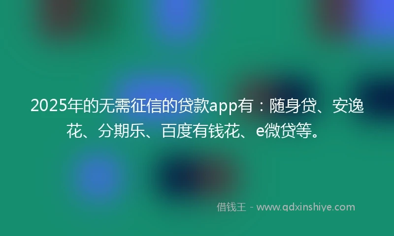 2025年的无需征信的贷款app有：随身贷、安逸花、分期乐、百度有钱花、e微贷等。