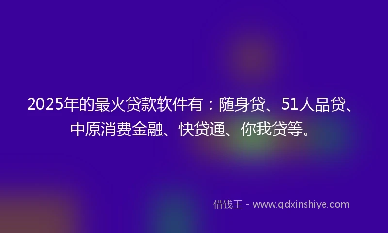 2025年的最火贷款软件有：随身贷、51人品贷、中原消费金融、快贷通、你我贷等。
