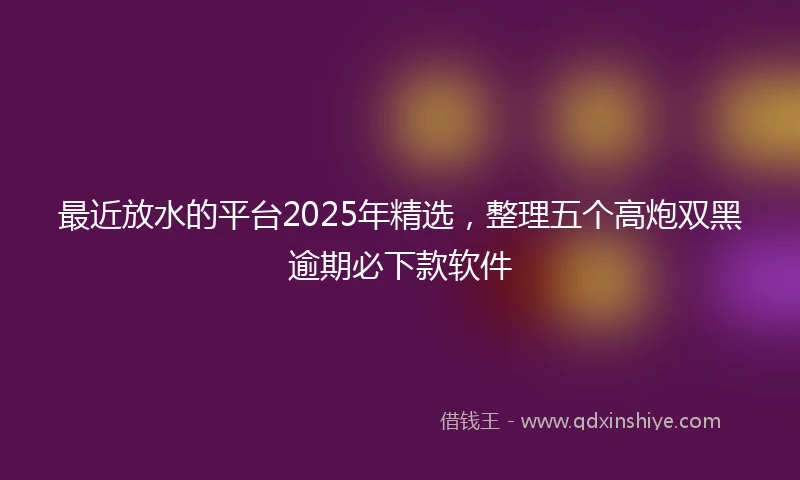 最近放水的平台2025年精选，整理五个高炮双黑逾期必下款软件