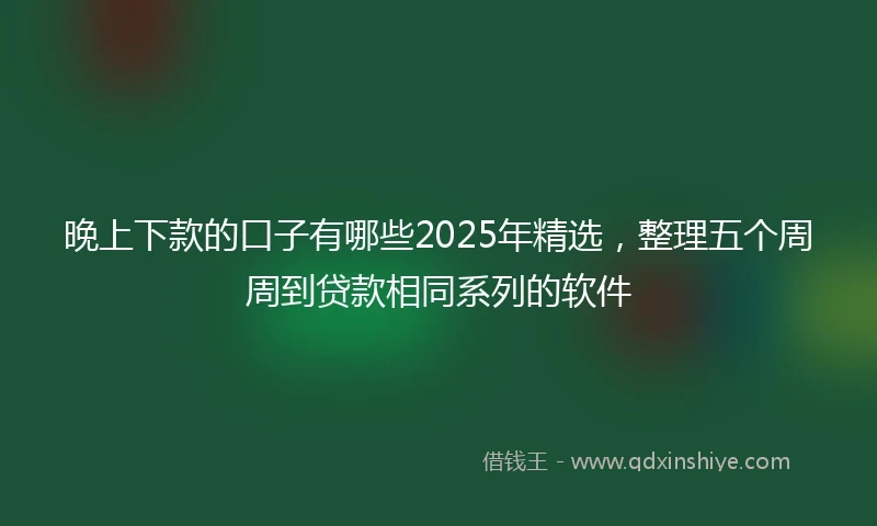 晚上下款的口子有哪些2025年精选，整理五个周周到贷款相同系列的软件