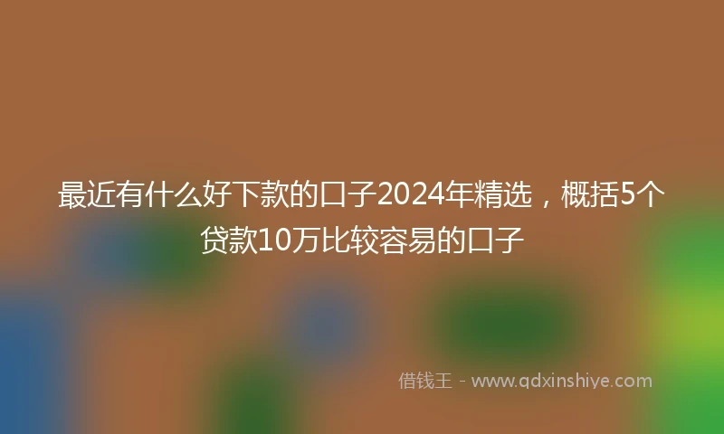 最近有什么好下款的口子2024年精选，概括5个贷款10万比较容易的口子