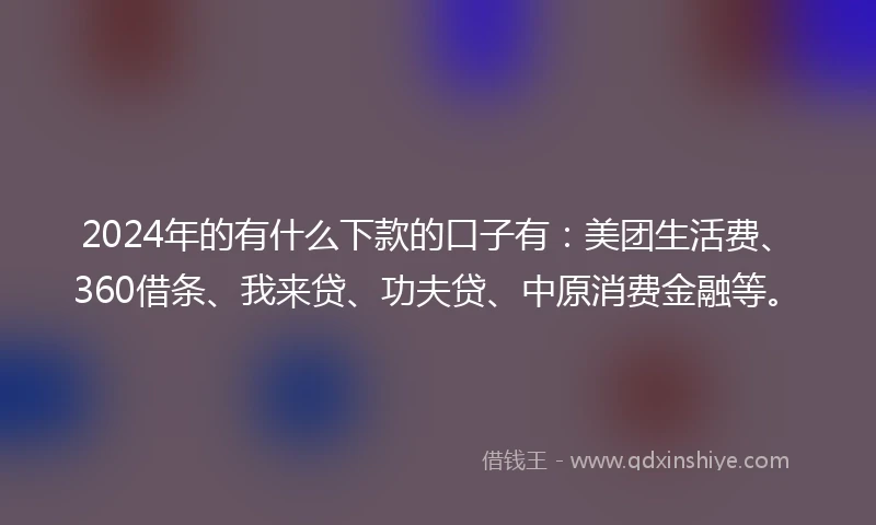2024年的有什么下款的口子有：美团生活费、360借条、我来贷、功夫贷、中原消费金融等。