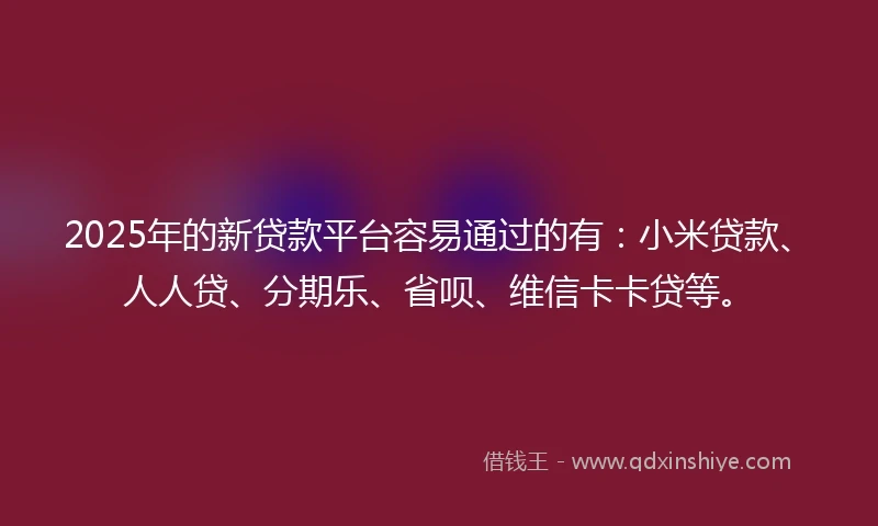 2025年的新贷款平台容易通过的有：小米贷款、人人贷、分期乐、省呗、维信卡卡贷等。