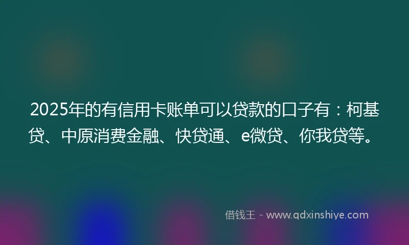 2025年的有信用卡账单可以贷款的口子有：柯基贷、中原消费金融、快贷通、e微贷、你我贷等。
