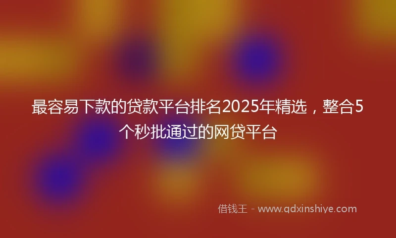 最容易下款的贷款平台排名2025年精选，整合5个秒批通过的网贷平台