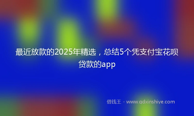 最近放款的2025年精选，总结5个凭支付宝花呗贷款的app