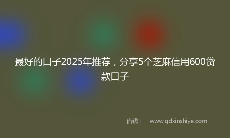 最好的口子2025年推荐，分享5个芝麻信用600贷款口子