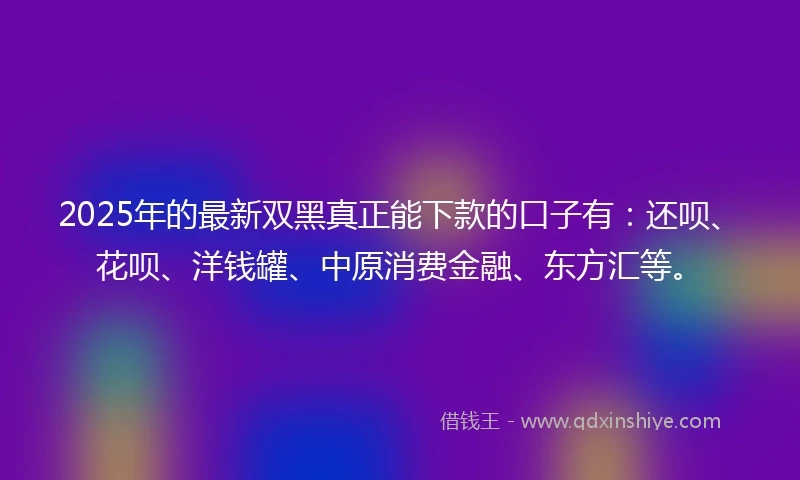 2025年的最新双黑真正能下款的口子有：还呗、花呗、洋钱罐、中原消费金融、东方汇等。