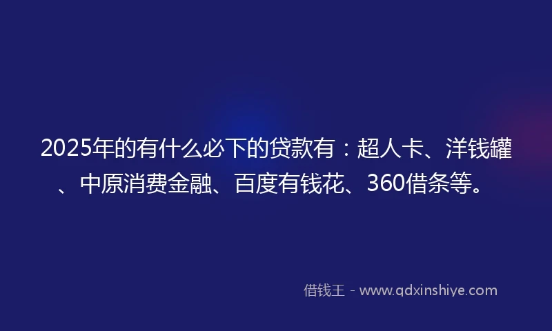 2025年的有什么必下的贷款有：超人卡、洋钱罐、中原消费金融、百度有钱花、360借条等。