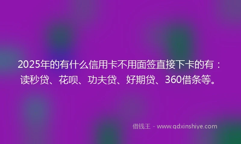2025年的有什么信用卡不用面签直接下卡的有：读秒贷、花呗、功夫贷、好期贷、360借条等。