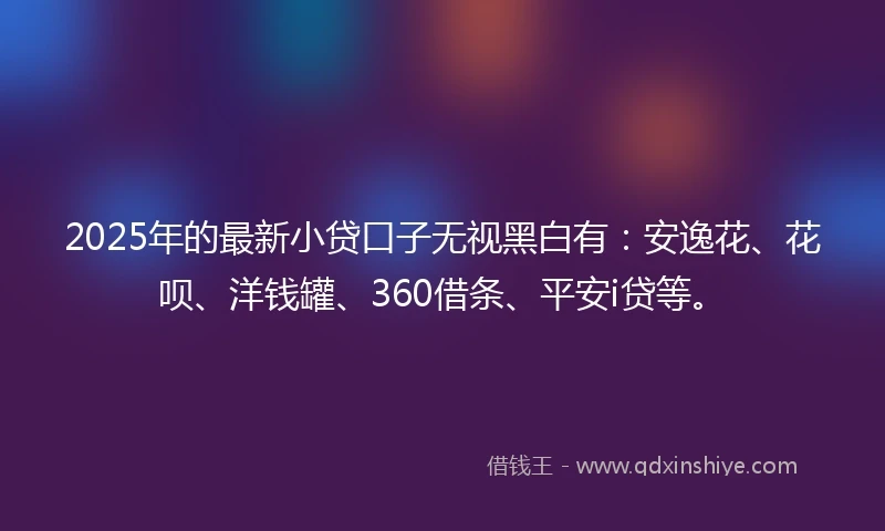 2025年的最新小贷口子无视黑白有：安逸花、花呗、洋钱罐、360借条、平安i贷等。