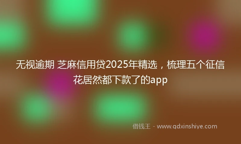 无视逾期 芝麻信用贷2025年精选，梳理五个征信花居然都下款了的app