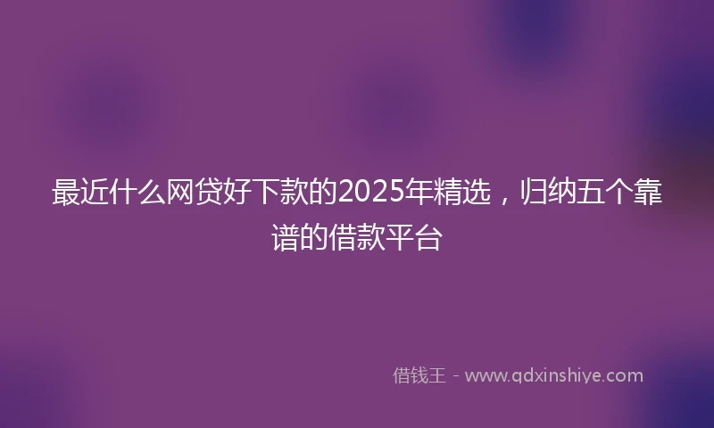 最近什么网贷好下款的2025年精选，归纳五个靠谱的借款平台