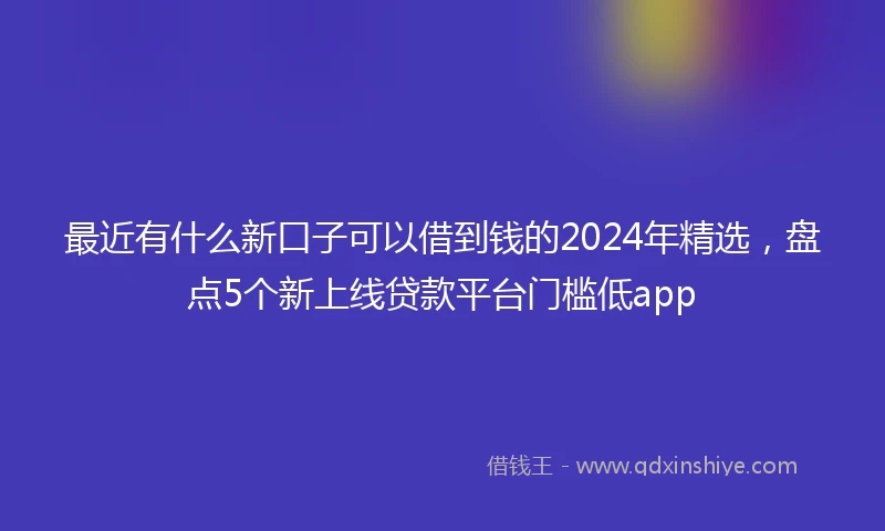 最近有什么新口子可以借到钱的2024年精选，盘点5个新上线贷款平台门槛低app