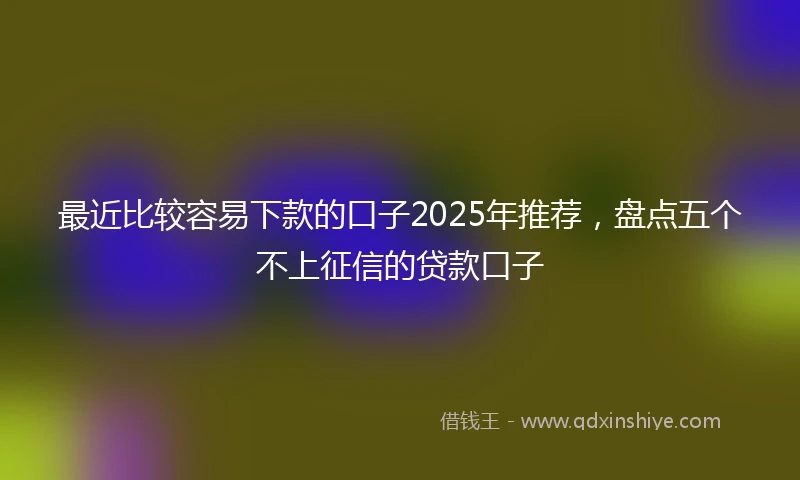 最近比较容易下款的口子2025年推荐，盘点五个不上征信的贷款口子