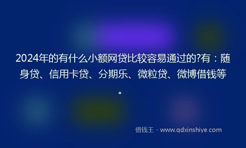 2024年的有什么小额网贷比较容易通过的?有：随身贷、信用卡贷、分期乐、微粒贷、微博借钱等。