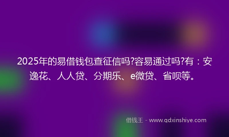 2025年的易借钱包查征信吗?容易通过吗?有：安逸花、人人贷、分期乐、e微贷、省呗等。