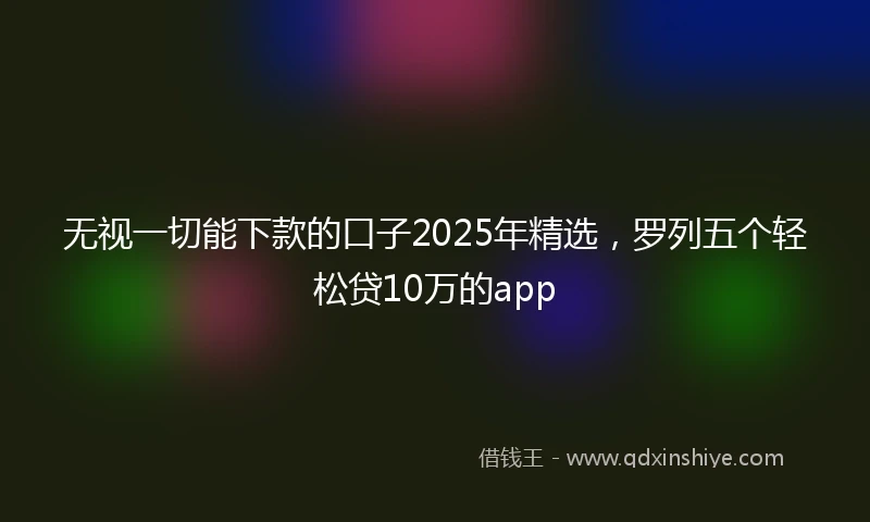 无视一切能下款的口子2025年精选，罗列五个轻松贷10万的app