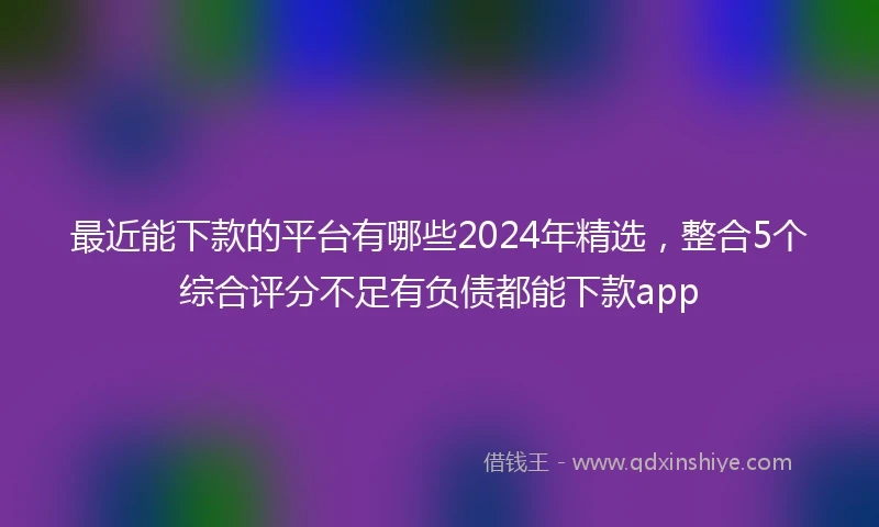 最近能下款的平台有哪些2024年精选，整合5个综合评分不足有负债都能下款app