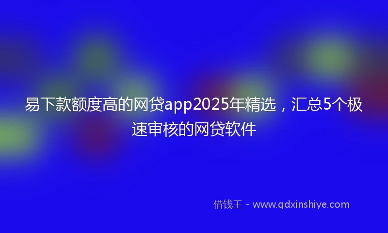 易下款额度高的网贷app2025年精选，汇总5个极速审核的网贷软件