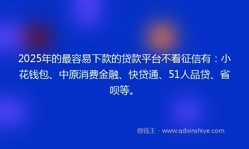 2025年的最容易下款的贷款平台不看征信有：小花钱包、中原消费金融、快贷通、51人品贷、省呗等。