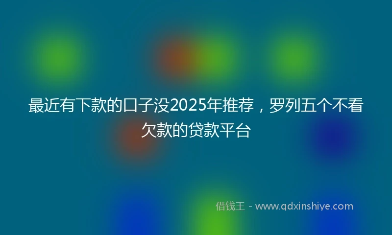 最近有下款的口子没2025年推荐，罗列五个不看欠款的贷款平台