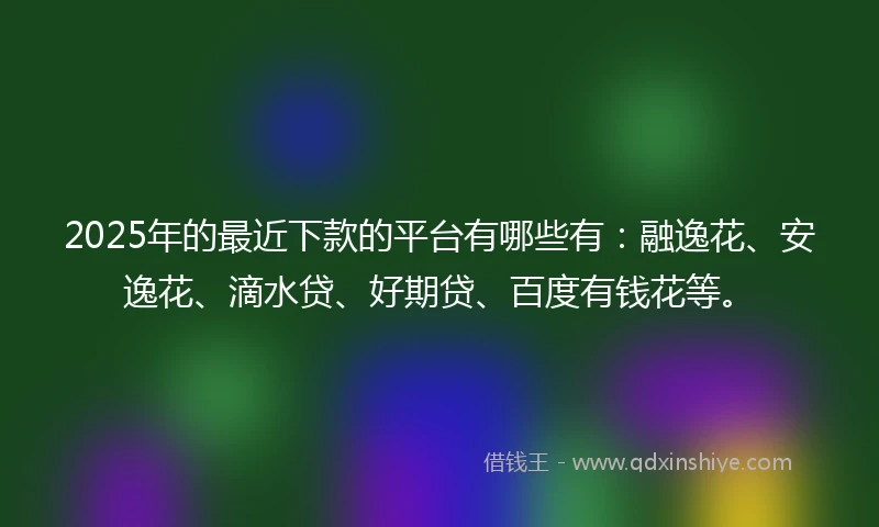 2025年的最近下款的平台有哪些有：融逸花、安逸花、滴水贷、好期贷、百度有钱花等。