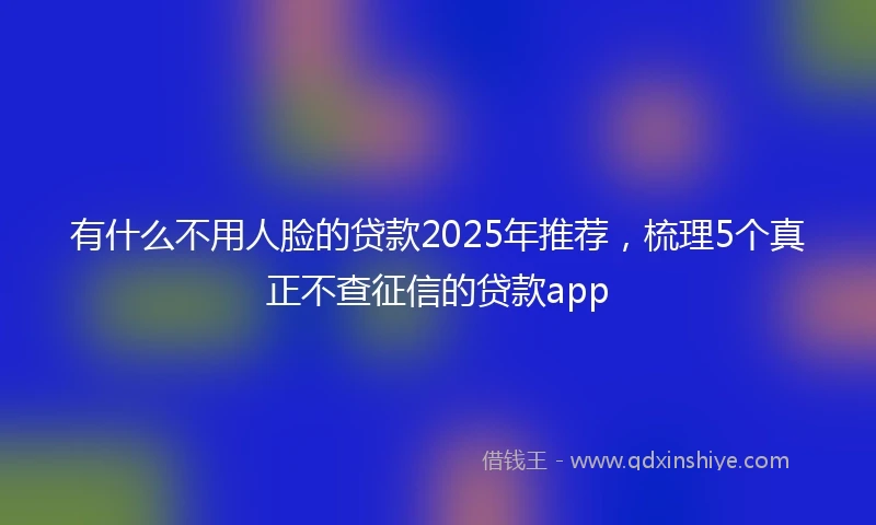 有什么不用人脸的贷款2025年推荐，梳理5个真正不查征信的贷款app