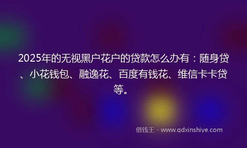 2025年的无视黑户花户的贷款怎么办有：随身贷、小花钱包、融逸花、百度有钱花、维信卡卡贷等。