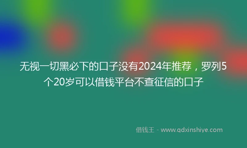 无视一切黑必下的口子没有2024年推荐，罗列5个20岁可以借钱平台不查征信的口子