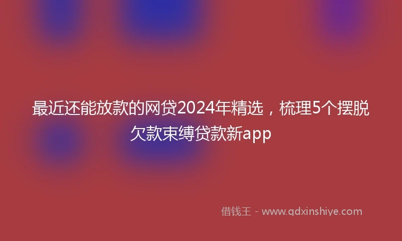 最近还能放款的网贷2024年精选，梳理5个摆脱欠款束缚贷款新app