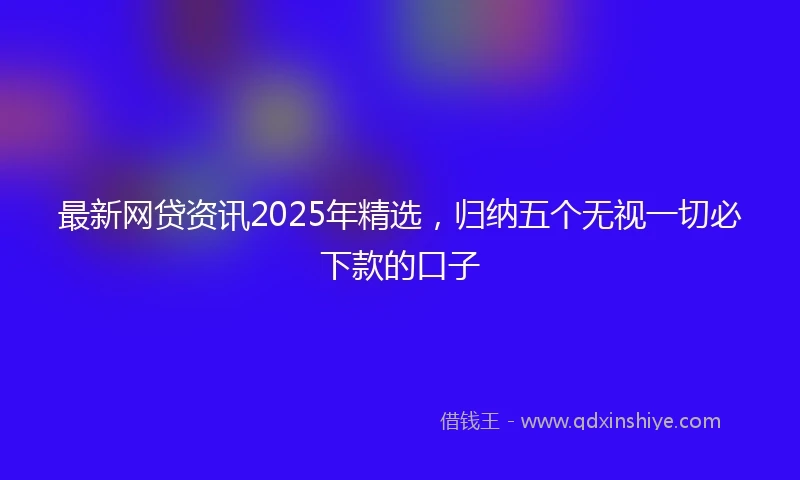 最新网贷资讯2025年精选，归纳五个无视一切必下款的口子