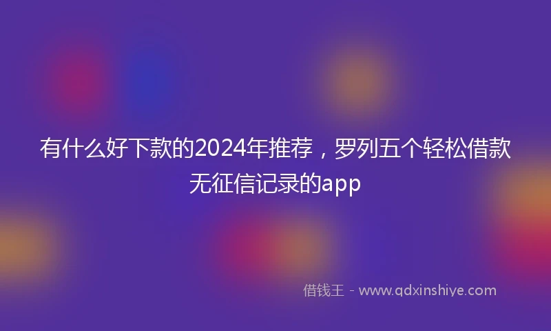 有什么好下款的2024年推荐，罗列五个轻松借款无征信记录的app