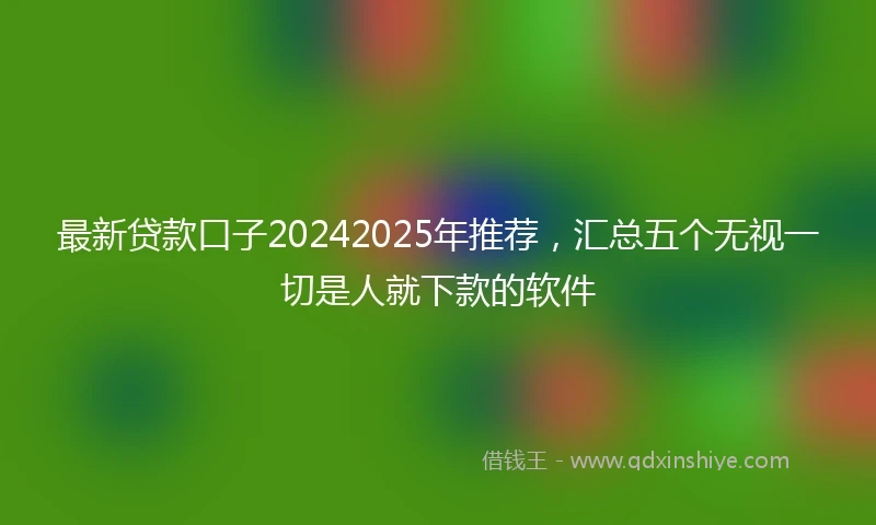 最新贷款口子20242025年推荐，汇总五个无视一切是人就下款的软件