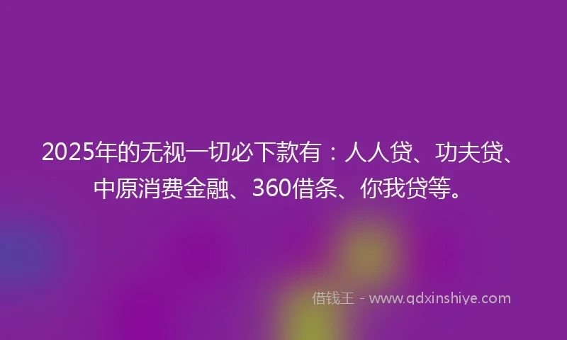 2025年的无视一切必下款有：人人贷、功夫贷、中原消费金融、360借条、你我贷等。