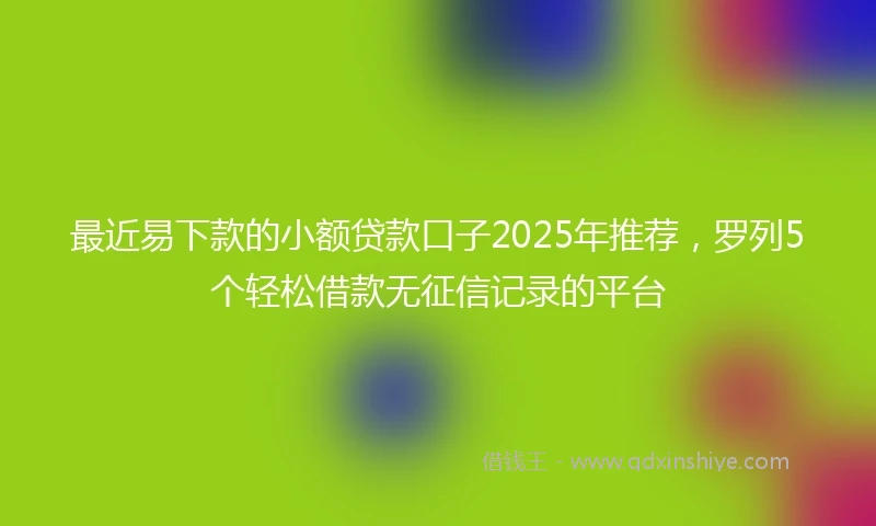 最近易下款的小额贷款口子2025年推荐，罗列5个轻松借款无征信记录的平台
