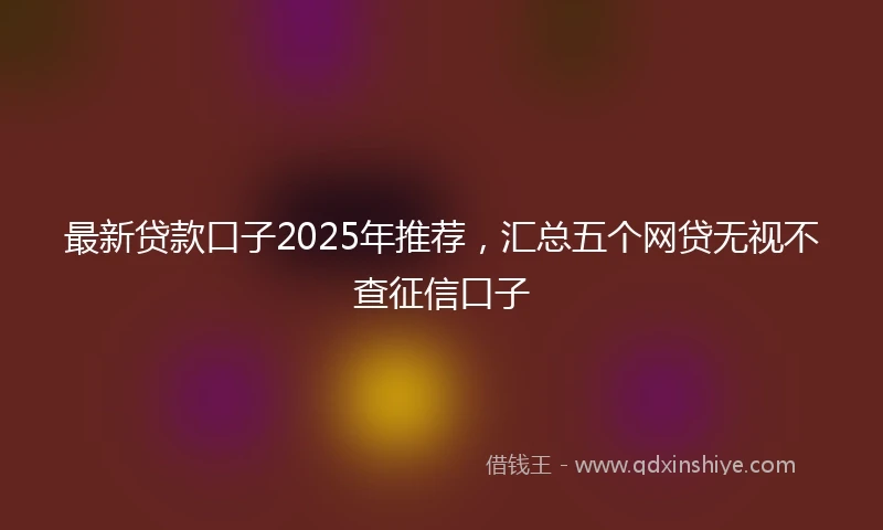 最新贷款口子2025年推荐，汇总五个网贷无视不查征信口子