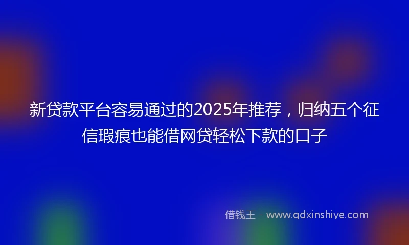 新贷款平台容易通过的2025年推荐，归纳五个征信瑕疵也能借网贷轻松下款的口子