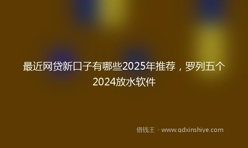 最近网贷新口子有哪些2025年推荐，罗列五个2024放水软件