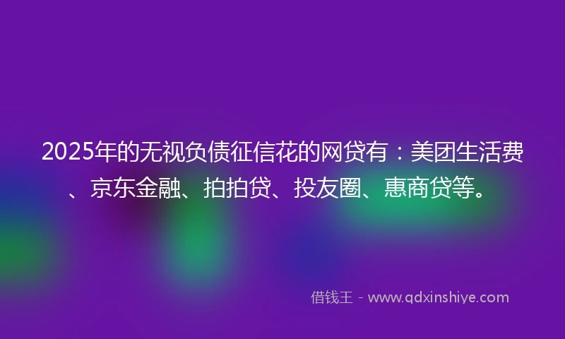 2025年的无视负债征信花的网贷有：美团生活费、京东金融、拍拍贷、投友圈、惠商贷等。