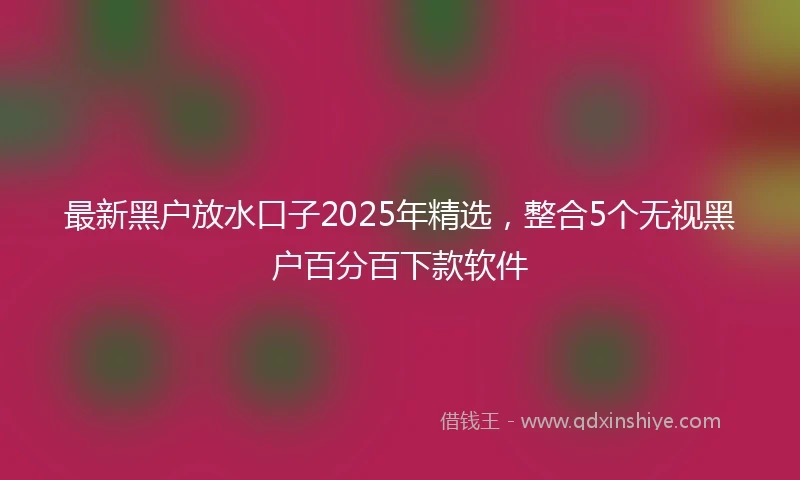 最新黑户放水口子2025年精选，整合5个无视黑户百分百下款软件
