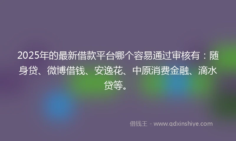 2025年的最新借款平台哪个容易通过审核有：随身贷、微博借钱、安逸花、中原消费金融、滴水贷等。