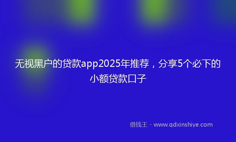 无视黑户的贷款app2025年推荐，分享5个必下的小额贷款口子