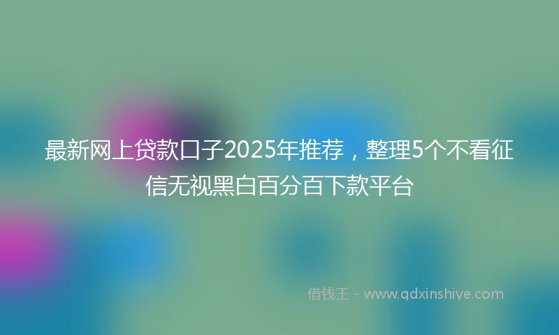最新网上贷款口子2025年推荐，整理5个不看征信无视黑白百分百下款平台