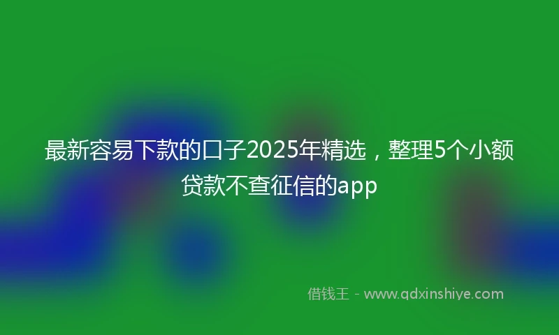 最新容易下款的口子2025年精选，整理5个小额贷款不查征信的app