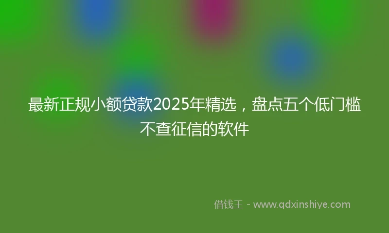 最新正规小额贷款2025年精选，盘点五个低门槛不查征信的软件