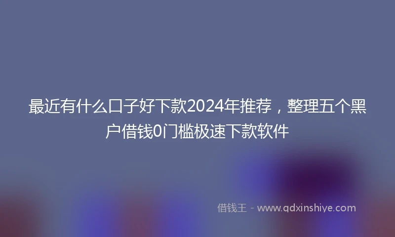 最近有什么口子好下款2024年推荐，整理五个黑户借钱0门槛极速下款软件