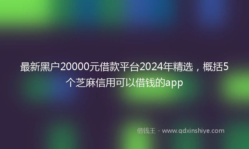 最新黑户20000元借款平台2024年精选，概括5个芝麻信用可以借钱的app